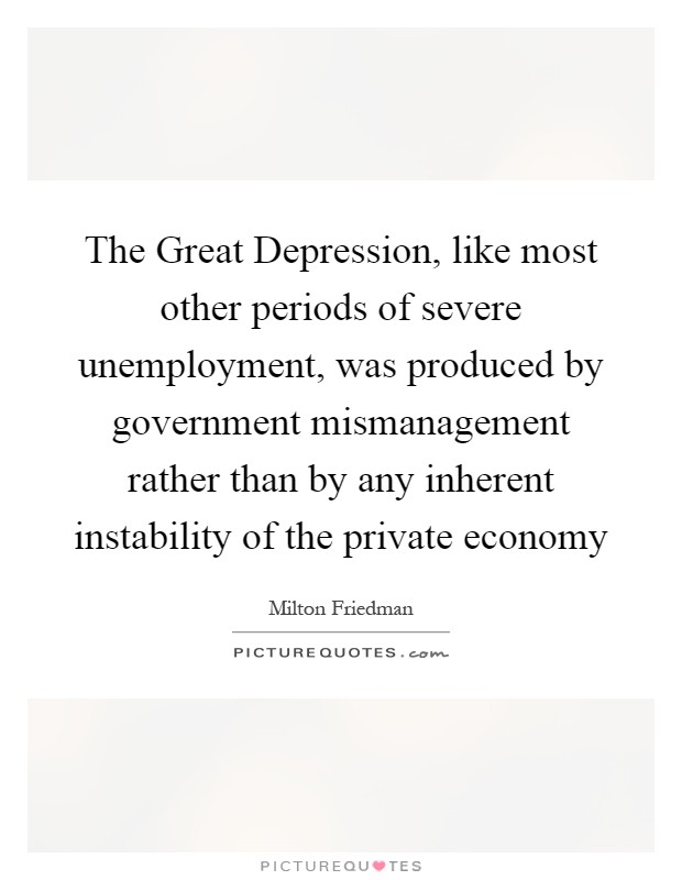 The Great Depression, like most other periods of severe unemployment, was produced by government mismanagement rather than by any inherent instability of the private economy Picture Quote #1