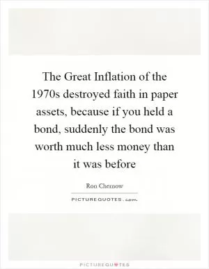 The Great Inflation of the 1970s destroyed faith in paper assets, because if you held a bond, suddenly the bond was worth much less money than it was before Picture Quote #1