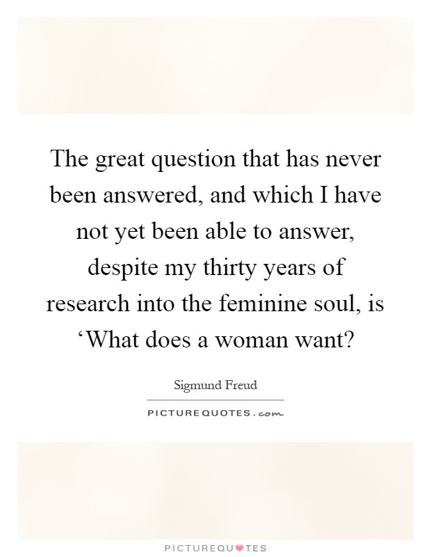 The great question that has never been answered, and which I have not yet been able to answer, despite my thirty years of research into the feminine soul, is ‘What does a woman want? Picture Quote #1