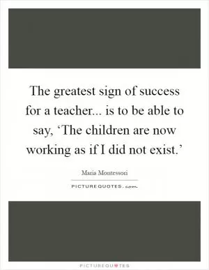 The greatest sign of success for a teacher... is to be able to say, ‘The children are now working as if I did not exist.’ Picture Quote #1