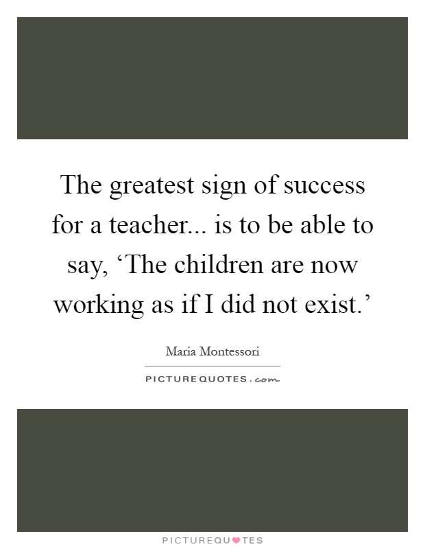 The greatest sign of success for a teacher... is to be able to say, ‘The children are now working as if I did not exist.' Picture Quote #1