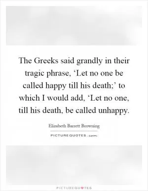 The Greeks said grandly in their tragic phrase, ‘Let no one be called happy till his death;’ to which I would add, ‘Let no one, till his death, be called unhappy Picture Quote #1