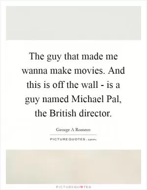 The guy that made me wanna make movies. And this is off the wall - is a guy named Michael Pal, the British director Picture Quote #1