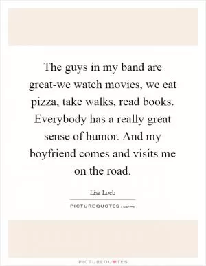 The guys in my band are great-we watch movies, we eat pizza, take walks, read books. Everybody has a really great sense of humor. And my boyfriend comes and visits me on the road Picture Quote #1