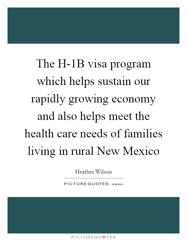 The H-1B visa program which helps sustain our rapidly growing economy and also helps meet the health care needs of families living in rural New Mexico Picture Quote #1