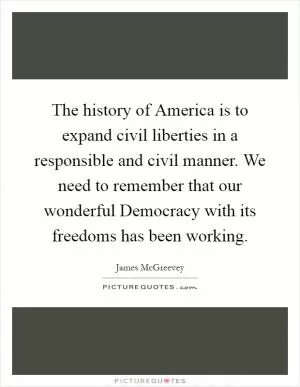 The history of America is to expand civil liberties in a responsible and civil manner. We need to remember that our wonderful Democracy with its freedoms has been working Picture Quote #1