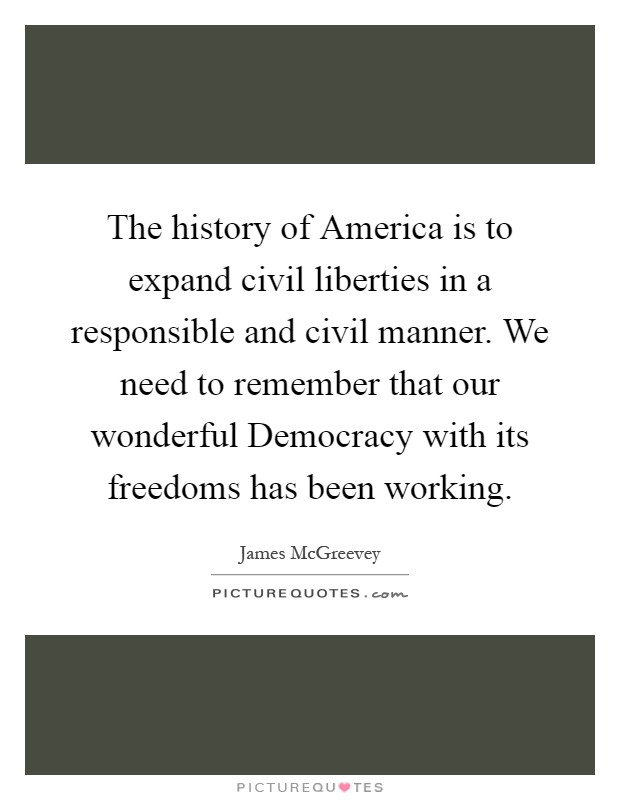 The history of America is to expand civil liberties in a responsible and civil manner. We need to remember that our wonderful Democracy with its freedoms has been working Picture Quote #1