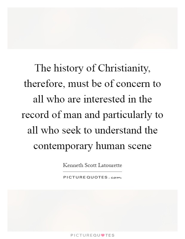The history of Christianity, therefore, must be of concern to all who are interested in the record of man and particularly to all who seek to understand the contemporary human scene Picture Quote #1