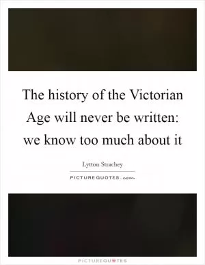 The history of the Victorian Age will never be written: we know too much about it Picture Quote #1