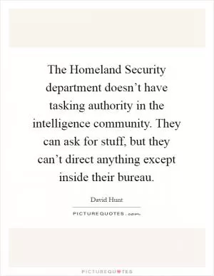 The Homeland Security department doesn’t have tasking authority in the intelligence community. They can ask for stuff, but they can’t direct anything except inside their bureau Picture Quote #1