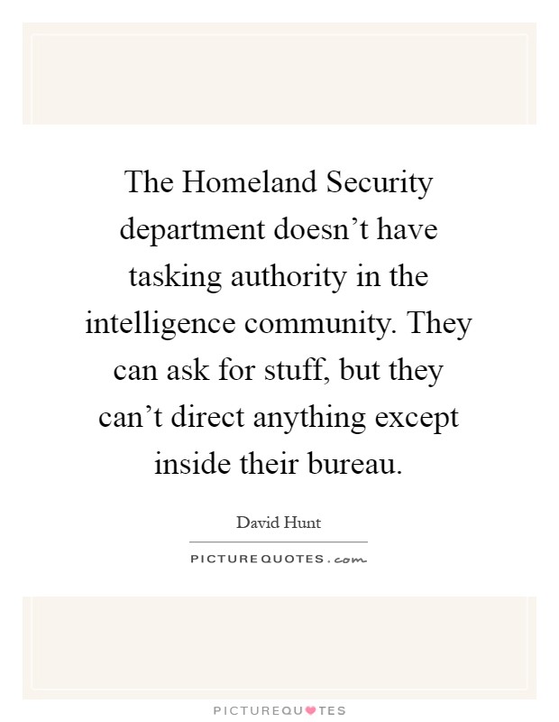 The Homeland Security department doesn't have tasking authority in the intelligence community. They can ask for stuff, but they can't direct anything except inside their bureau Picture Quote #1