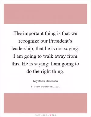 The important thing is that we recognize our President’s leadership, that he is not saying: I am going to walk away from this. He is saying: I am going to do the right thing Picture Quote #1