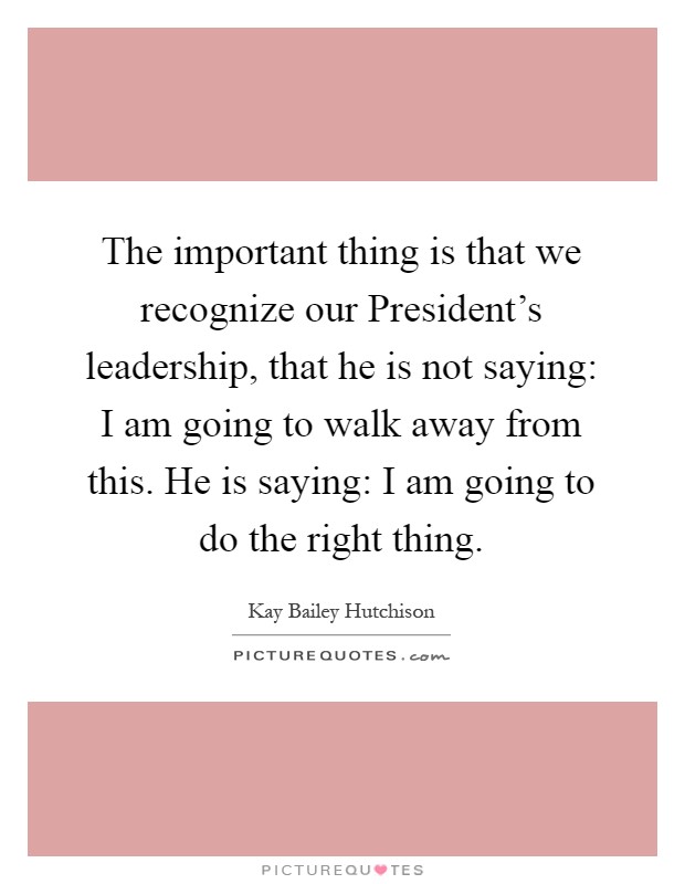 The important thing is that we recognize our President's leadership, that he is not saying: I am going to walk away from this. He is saying: I am going to do the right thing Picture Quote #1