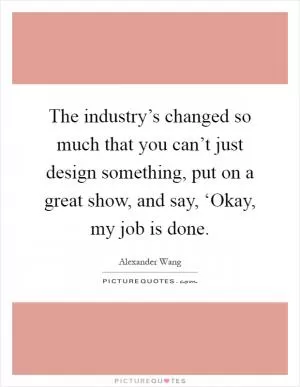 The industry’s changed so much that you can’t just design something, put on a great show, and say, ‘Okay, my job is done Picture Quote #1