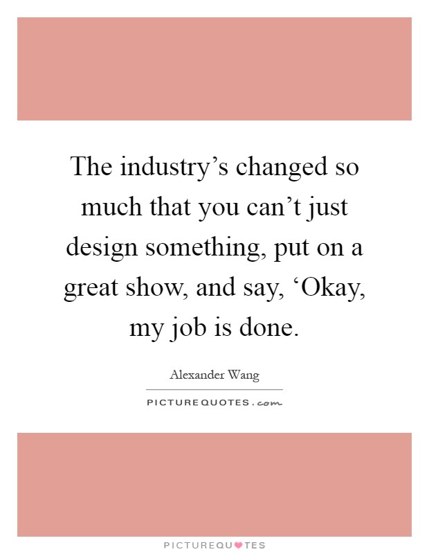 The industry's changed so much that you can't just design something, put on a great show, and say, ‘Okay, my job is done Picture Quote #1