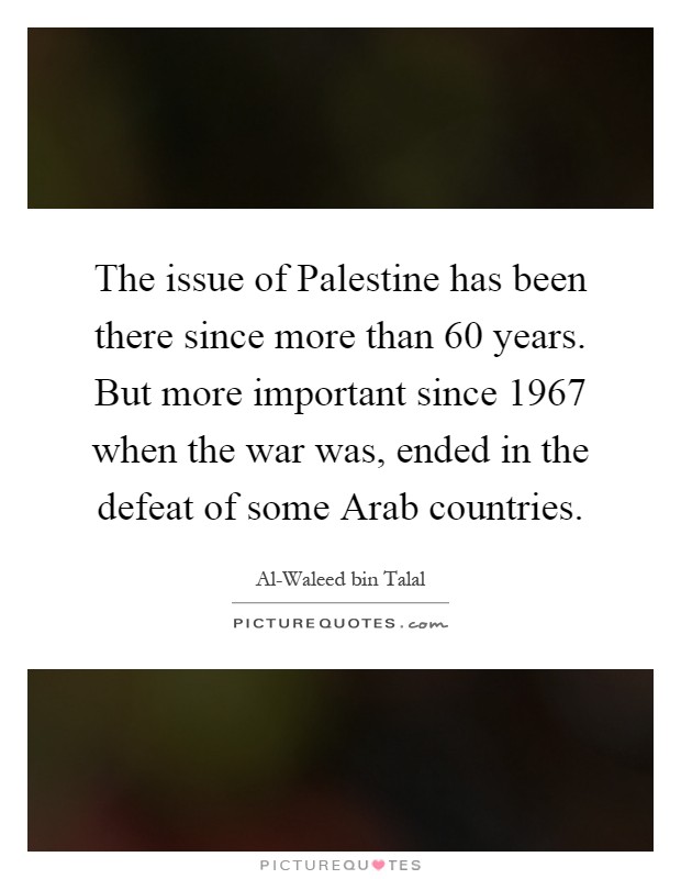 The issue of Palestine has been there since more than 60 years. But more important since 1967 when the war was, ended in the defeat of some Arab countries Picture Quote #1