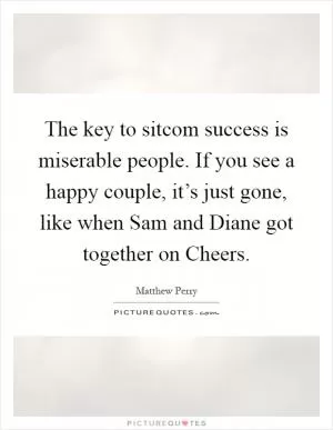 The key to sitcom success is miserable people. If you see a happy couple, it’s just gone, like when Sam and Diane got together on Cheers Picture Quote #1