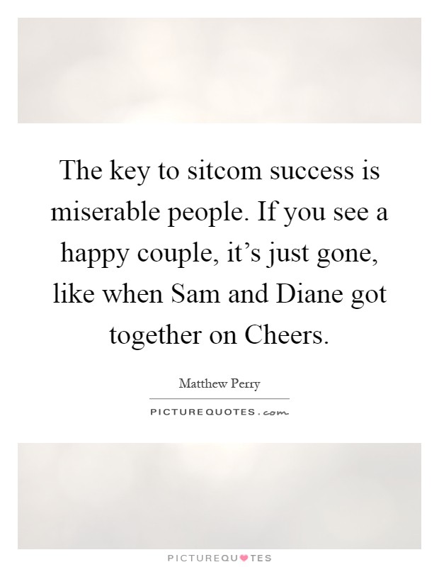 The key to sitcom success is miserable people. If you see a happy couple, it's just gone, like when Sam and Diane got together on Cheers Picture Quote #1