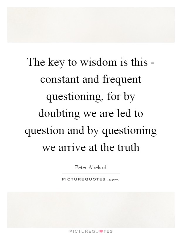 The key to wisdom is this - constant and frequent questioning, for by doubting we are led to question and by questioning we arrive at the truth Picture Quote #1