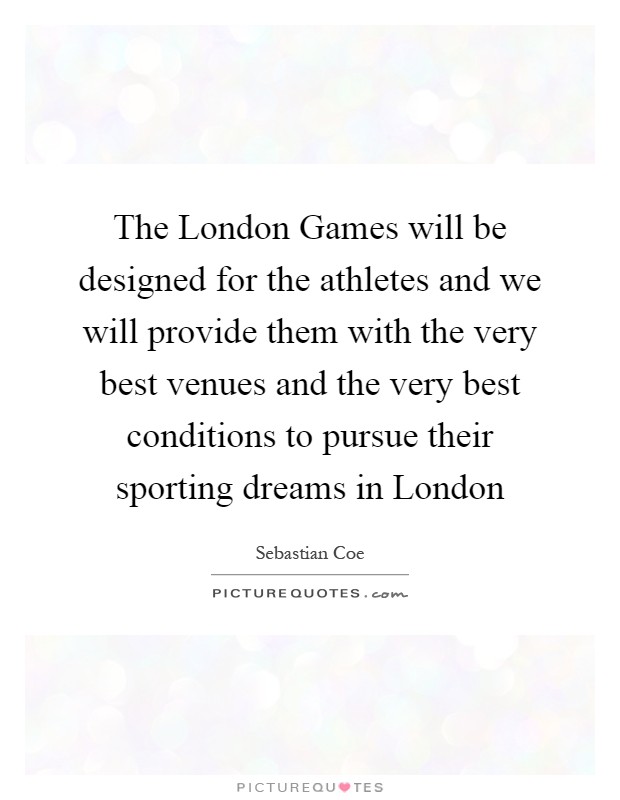 The London Games will be designed for the athletes and we will provide them with the very best venues and the very best conditions to pursue their sporting dreams in London Picture Quote #1
