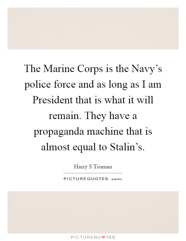 The Marine Corps is the Navy's police force and as long as I am President that is what it will remain. They have a propaganda machine that is almost equal to Stalin's Picture Quote #1