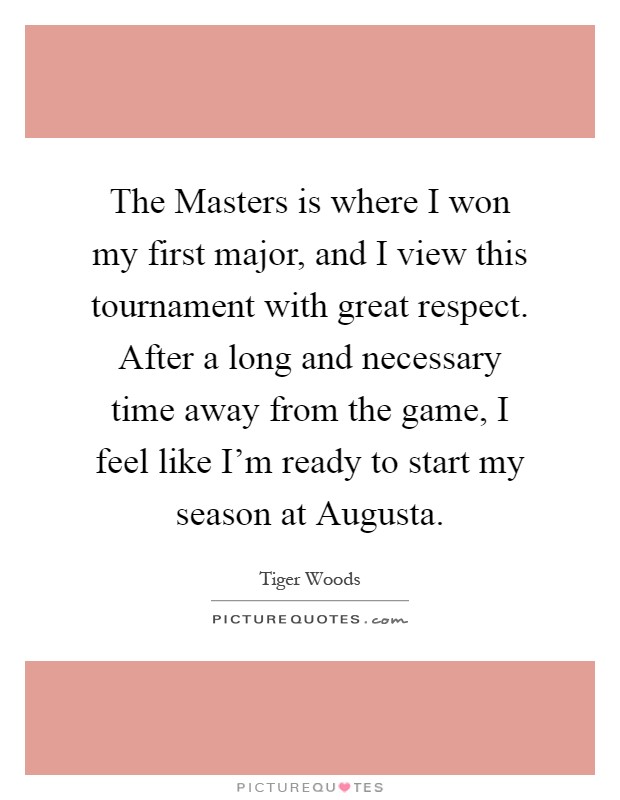 The Masters is where I won my first major, and I view this tournament with great respect. After a long and necessary time away from the game, I feel like I'm ready to start my season at Augusta Picture Quote #1