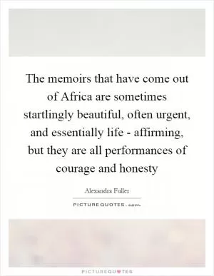 The memoirs that have come out of Africa are sometimes startlingly beautiful, often urgent, and essentially life - affirming, but they are all performances of courage and honesty Picture Quote #1