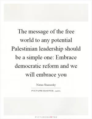 The message of the free world to any potential Palestinian leadership should be a simple one: Embrace democratic reform and we will embrace you Picture Quote #1