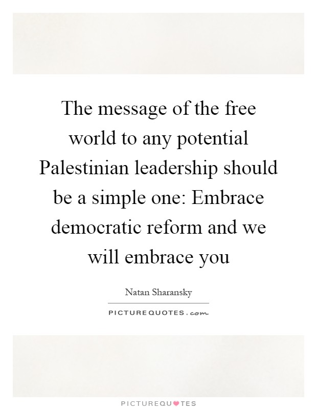 The message of the free world to any potential Palestinian leadership should be a simple one: Embrace democratic reform and we will embrace you Picture Quote #1