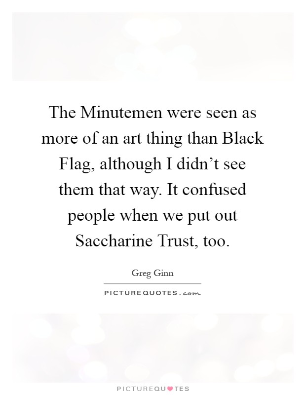 The Minutemen were seen as more of an art thing than Black Flag, although I didn't see them that way. It confused people when we put out Saccharine Trust, too Picture Quote #1