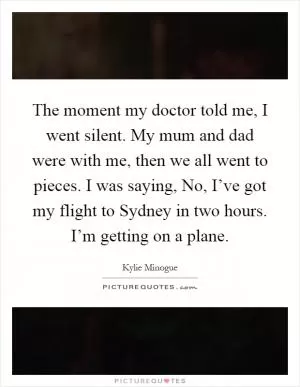 The moment my doctor told me, I went silent. My mum and dad were with me, then we all went to pieces. I was saying, No, I’ve got my flight to Sydney in two hours. I’m getting on a plane Picture Quote #1