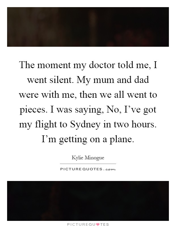 The moment my doctor told me, I went silent. My mum and dad were with me, then we all went to pieces. I was saying, No, I've got my flight to Sydney in two hours. I'm getting on a plane Picture Quote #1