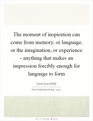 The moment of inspiration can come from memory, or language, or the imagination, or experience - anything that makes an impression forcibly enough for language to form Picture Quote #1