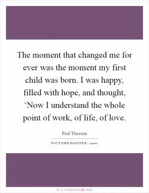 The moment that changed me for ever was the moment my first child was born. I was happy, filled with hope, and thought, ‘Now I understand the whole point of work, of life, of love Picture Quote #1