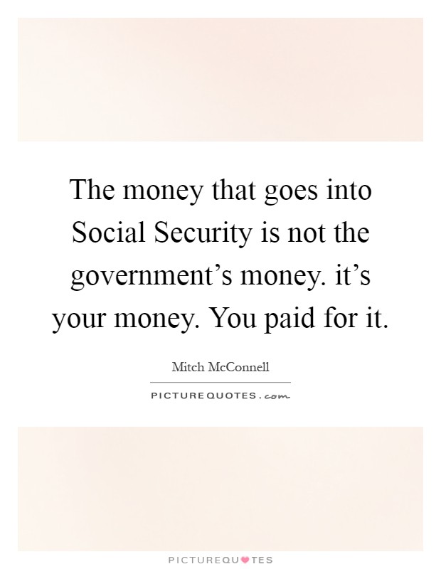 The money that goes into Social Security is not the government's money. it's your money. You paid for it Picture Quote #1