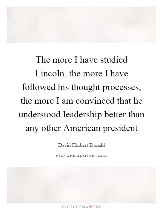 The more I have studied Lincoln, the more I have followed his thought processes, the more I am convinced that he understood leadership better than any other American president Picture Quote #1
