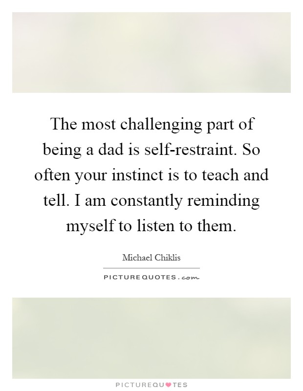 The most challenging part of being a dad is self-restraint. So often your instinct is to teach and tell. I am constantly reminding myself to listen to them Picture Quote #1