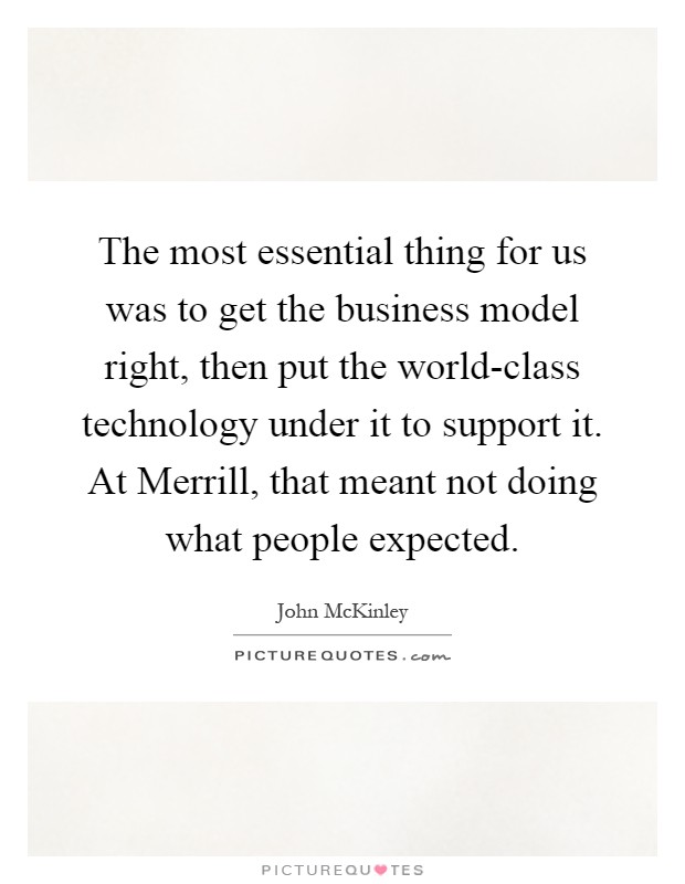 The most essential thing for us was to get the business model right, then put the world-class technology under it to support it. At Merrill, that meant not doing what people expected Picture Quote #1
