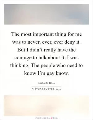 The most important thing for me was to never, ever, ever deny it. But I didn’t really have the courage to talk about it. I was thinking, The people who need to know I’m gay know Picture Quote #1