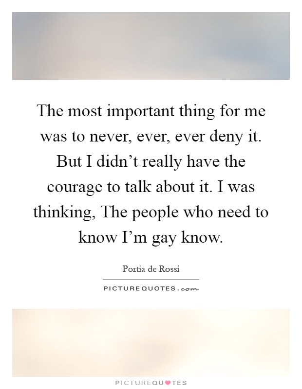 The most important thing for me was to never, ever, ever deny it. But I didn't really have the courage to talk about it. I was thinking, The people who need to know I'm gay know Picture Quote #1