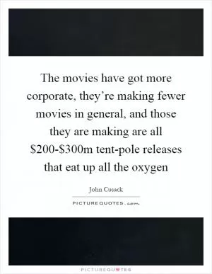 The movies have got more corporate, they’re making fewer movies in general, and those they are making are all $200-$300m tent-pole releases that eat up all the oxygen Picture Quote #1