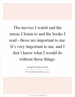 The movies I watch and the music I listen to and the books I read - those are important to me. It’s very important to me, and I don’t know what I would do without those things Picture Quote #1