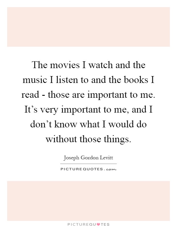 The movies I watch and the music I listen to and the books I read - those are important to me. It's very important to me, and I don't know what I would do without those things Picture Quote #1