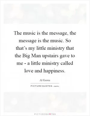 The music is the message, the message is the music. So that’s my little ministry that the Big Man upstairs gave to me - a little ministry called love and happiness Picture Quote #1
