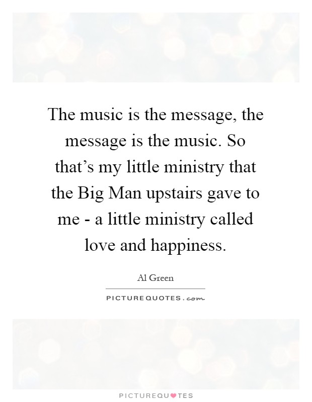 The music is the message, the message is the music. So that's my little ministry that the Big Man upstairs gave to me - a little ministry called love and happiness Picture Quote #1