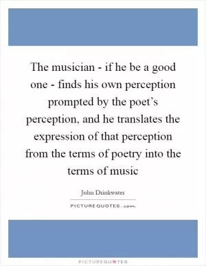 The musician - if he be a good one - finds his own perception prompted by the poet’s perception, and he translates the expression of that perception from the terms of poetry into the terms of music Picture Quote #1