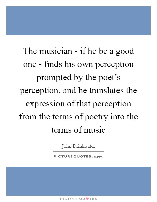 The musician - if he be a good one - finds his own perception prompted by the poet's perception, and he translates the expression of that perception from the terms of poetry into the terms of music Picture Quote #1