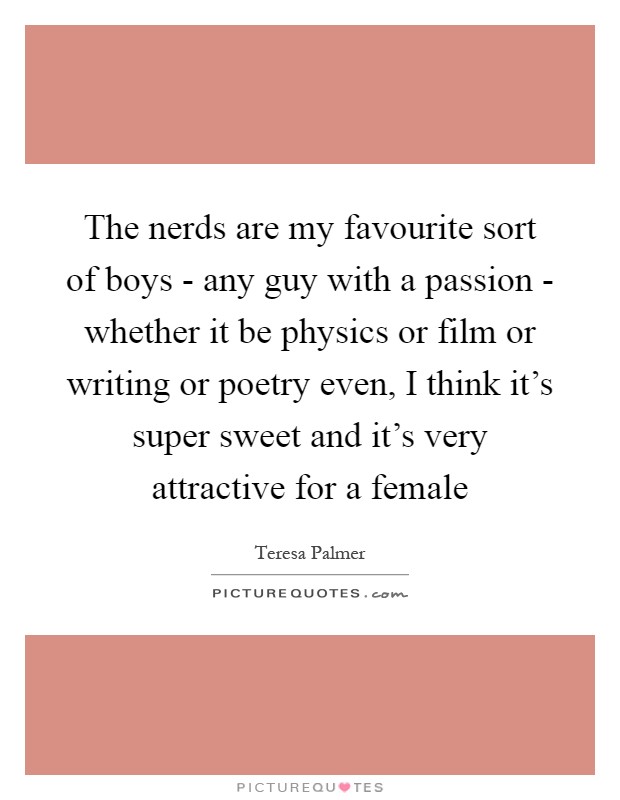 The nerds are my favourite sort of boys - any guy with a passion - whether it be physics or film or writing or poetry even, I think it's super sweet and it's very attractive for a female Picture Quote #1