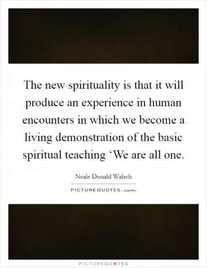 The new spirituality is that it will produce an experience in human encounters in which we become a living demonstration of the basic spiritual teaching ‘We are all one Picture Quote #1