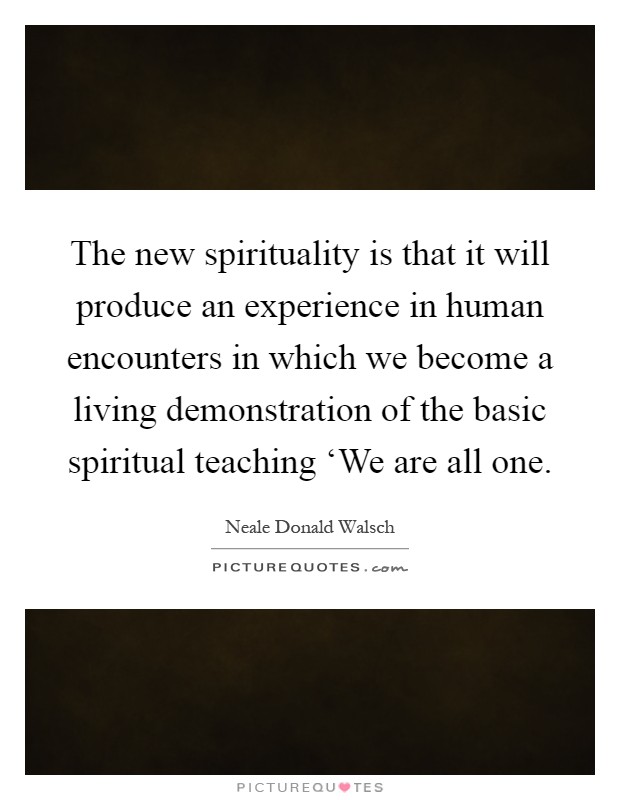 The new spirituality is that it will produce an experience in human encounters in which we become a living demonstration of the basic spiritual teaching ‘We are all one Picture Quote #1